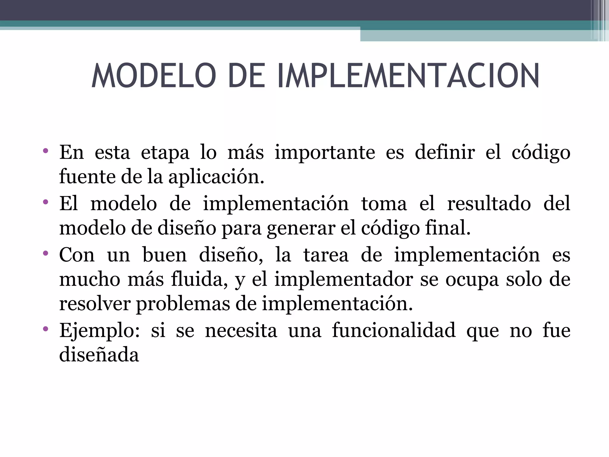 En esta etapa lo más importante es definir el código fuente de la aplicación. El modelo de implementación toma el resultado del modelo de diseño para generar el código final. Con un buen diseño, la tarea de implementación es mucho más fluida, y el implementador se ocupa solo de resolver problemas de implementación. Ejemplo: si se necesita una funcionalidad que no fue diseñada MODELO DE IMPLEMENTACION 