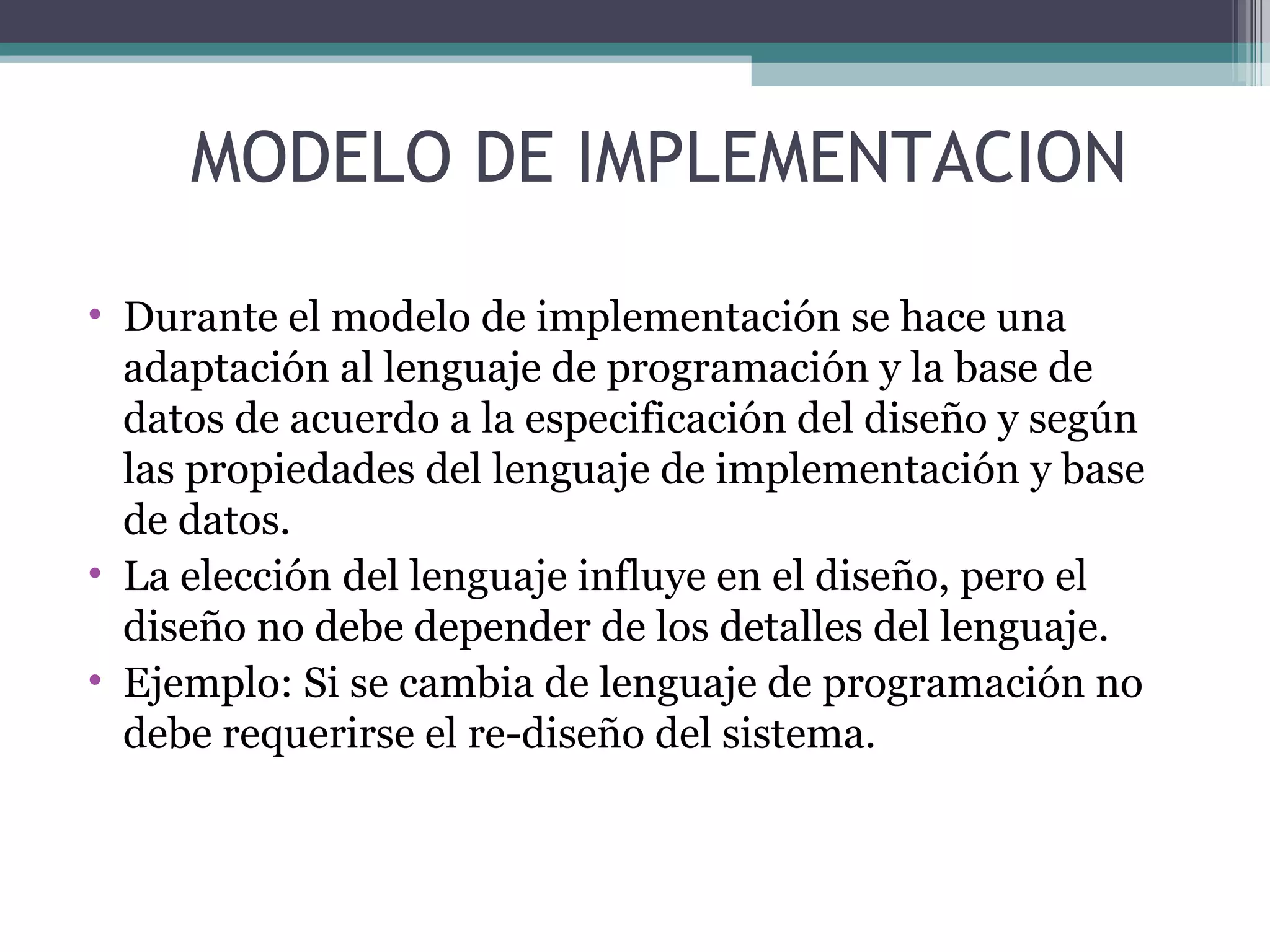 Durante el modelo de implementación se hace una adaptación al lenguaje de programación y la base de datos de acuerdo a la especificación del diseño y según las propiedades del lenguaje de implementación y base de datos. La elección del lenguaje influye en el diseño, pero el diseño no debe depender de los detalles del lenguaje.  Ejemplo: Si se cambia de lenguaje de programación no debe requerirse el re-diseño del sistema. MODELO DE IMPLEMENTACION 