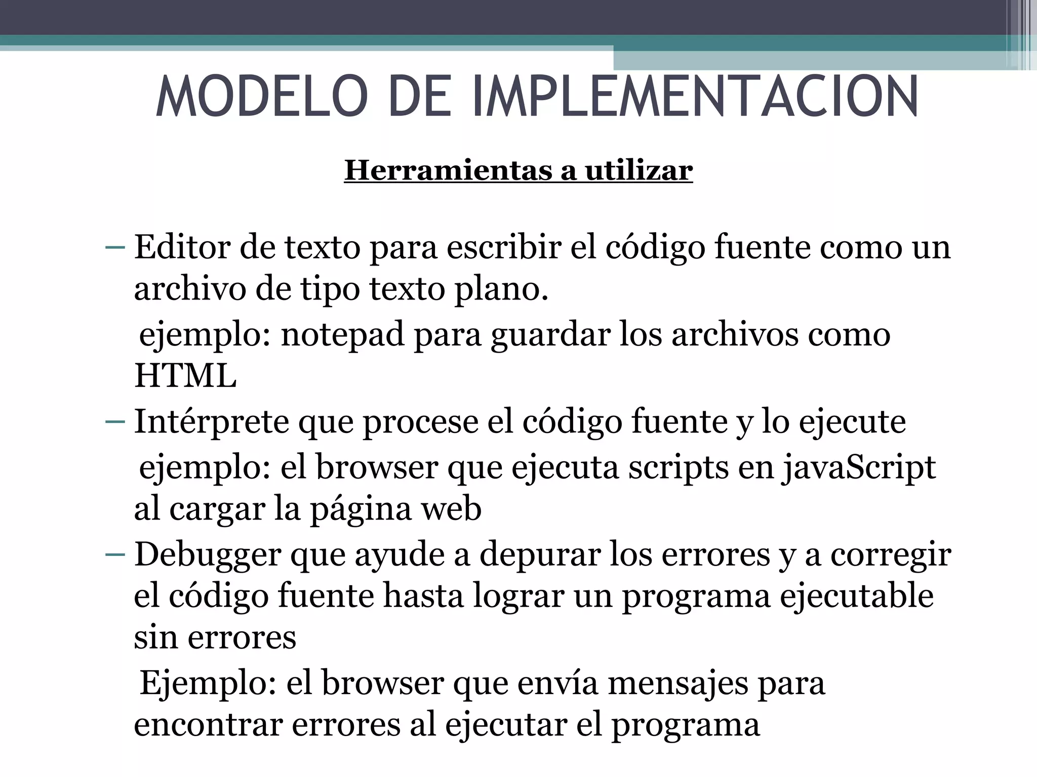 Editor de texto para escribir el código fuente como un archivo de tipo texto plano. ejemplo: notepad para guardar los archivos como HTML Intérprete que procese el código fuente y lo ejecute ejemplo: el browser que ejecuta scripts en javaScript al cargar la página web  Debugger que ayude a depurar los errores y a corregir el código fuente hasta lograr un programa ejecutable sin errores  Ejemplo: el browser que envía mensajes para encontrar errores al ejecutar el programa MODELO DE IMPLEMENTACION Herramientas a utilizar 
