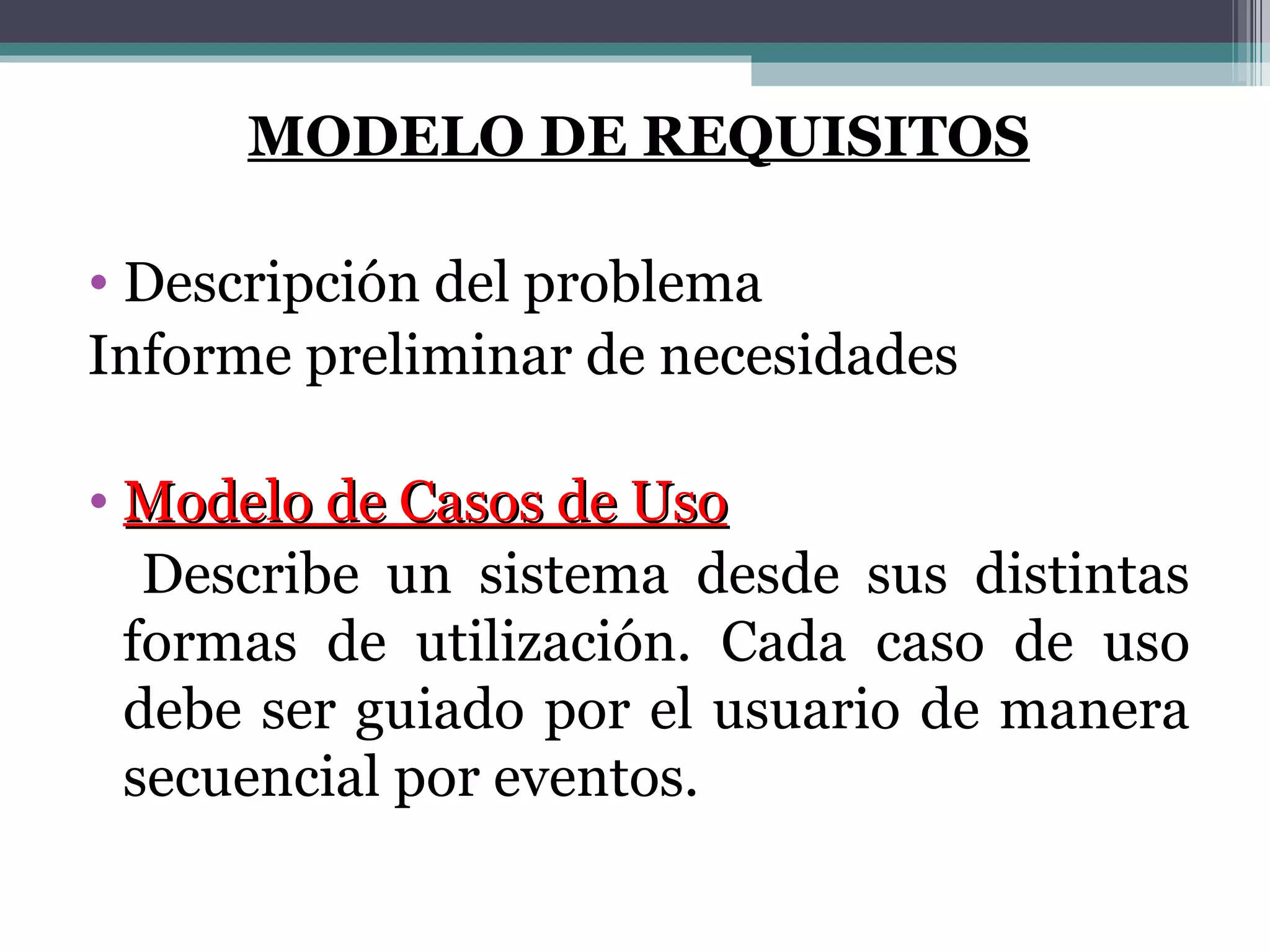 MODELO DE REQUISITOS Descripción del problema Informe preliminar de necesidades Modelo de Casos de Uso Describe un sistema desde sus distintas formas de utilización. Cada caso de uso debe ser guiado por el usuario de manera secuencial por eventos. 
