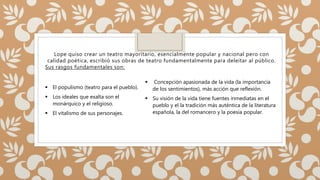 Lope quiso crear un teatro mayoritario, esencialmente popular y nacional pero con
calidad poética, escribió sus obras de teatro fundamentalmente para deleitar al público.
Sus rasgos fundamentales son:
 El populismo (teatro para el pueblo).
 Los ideales que exalta son el
monárquico y el religioso.
 El vitalismo de sus personajes.
 Concepción apasionada de la vida (la importancia
de los sentimientos), más acción que reflexión.
 Su visión de la vida tiene fuentes inmediatas en el
pueblo y el la tradición más auténtica de la literatura
española, la del romancero y la poesía popular.
 