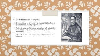  Calidad poética en su lenguaje.
 Se manifiesta en el ritmo y la musicalidad del verso
que lo hace natural y espontáneo.
 Pretende usar un lenguaje apropiado a la situación y
al personaje y que sea comprensible para el
espectador.
 Intercala fácilmente canciones y villancicos de aire
popular.
 