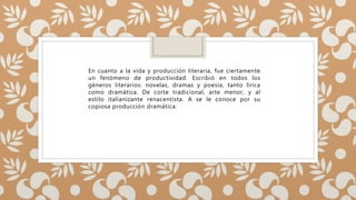 En cuanto a la vida y producción literaria, fue ciertamente
un fenómeno de productividad. Escribió en todos los
géneros literarios: novelas, dramas y poesía, tanto lírica
como dramática. De corte tradicional, arte menor, y al
estilo italianizante renacentista. A se le conoce por su
copiosa producción dramática.
 