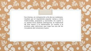 Sus dramas, en comparación a los de sus coetáneos,
resaltan por el ingrediente popular: temas y rimas
tradicionales, populares y nacionales. En cuanto a
su poesía lírica podrían distinguirse: la tradicional
de arte menor y la italianizante. En cuanto a la
primera cabe mencionar que Lope fue uno de los
iniciadores del romancero nuevo.
 