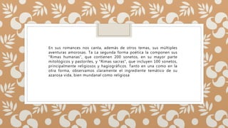 En sus romances nos canta, además de otros temas, sus múltiples
aventuras amorosas. Ta La segunda forma poética la componen sus
"Rimas humanas", que contienen 200 sonetos, en su mayor parte
mitológicos y pastoriles, y "Rimas sacras", que incluyen 100 sonetos,
principalmente religiosos y hagiográficos. Tanto en una como en la
otra forma, observamos claramente el ingrediente temático de su
azarosa vida, bien mundanal como religiosa
 