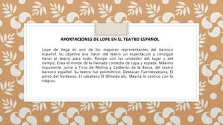 Lope de Vega es uno de los mayores representantes del barroco
español. Su objetivo era: hacer del teatro un espectáculo y consigue
hacer el teatro para todo. Rompe con las unidades del lugar y del
tiempo. Crea el molde de la llamada comedia de capa y espada. Máximo
exponente, junto a Tirso de Molina y Calderón de la Barca, del teatro
barroco español. Su teatro fue polimétrico. Destacan Fuenteovejuna, El
perro del horteano, El caballero El Olmedo etc. Mezcla lo cómico con lo
trágico.
APORTACIONES DE LOPE EN EL TEATRO ESPAÑOL
 