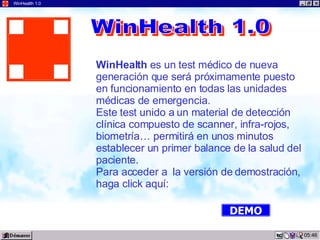 03:22 WinHealth 1.0 WinHealth  es un test médico de nueva generación que será próximamente puesto  en funcionamiento en todas las unidades médicas de emergencia. Este test unido a un material de detección clínica compuesto de scanner, infra-rojos, biometría… permitirá en unos minutos establecer un primer balance de la salud del paciente. Para acceder a  la versión de demostración, haga click aquí: WinHealth 1.0 DEMO 