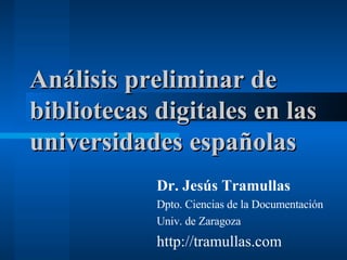 Análisis preliminar de bibliotecas digitales en las universidades españolas Dr. Jesús Tramullas Dpto. Ciencias de la Documentación Univ. de Zaragoza http://tramullas.com 