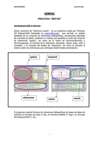 REFVIZ/SIRPAC                                                      José Pino Díaz




                                  SIRPAC
                           PRACTICA “REFVIZ”


INTRODUCCIÓN A REFVIZ

Refviz, acrónimo de “reference viewer”, es un programa creado por Thomson
ISI ResearchSoft localizable en www.refviz.com, que permite un análisis
detallado de un conjunto de referencias bibliográficas, previamente obtenidas
de una Base de Datos, mediante un interfaz que posibilita la visión del conjunto
de referencias “galaxy”, así como de la matriz de términos/términos o
términos/grupos, la consulta de la referencia, abreviada (título, autor, año) o
completa, y la consulta del listado de “keywords”, así como la consulta al
sistema sobre las referencias que contengan determinados descriptores.



                  galaxy              keyword




          referencias                                              search
                                      matrix




El programa importa ficheros de referencias bibliográficas de bases de datos de
archivos en formato de texto (*.txt), en formato PubMed (*.fcgi) y en formato
ISI ResearchSorft (*.ris).




                                       1