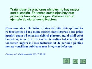 Tratándose de oraciones simples no hay mayor complicación. En textos complejos hay que proceder también con rigor. Vamos a ver un ejemplo de cierta complicación: Cum summis et clarissimis huius civitatis viris qui audita re frequentes ad me mane convenerant litteras a me prius aperiri quam ad senatum deferri placeret, ne, si nihil esset inventum, temere a me tantus tumultus iniectus civitati videretur, negavi me esse facturum ut de periculo publico non ad consilium publicum rem integram deferrem. Cicerón, In L. Catilinam oratio III  3, 7, 23.29. 