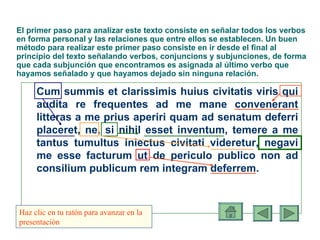 El primer paso para analizar este texto consiste en señalar todos los verbos en forma personal y las relaciones que entre ellos se establecen.  Un buen método para realizar este primer paso consiste en ir desde el final al principio del texto señalando verbos, conjuncions y subjunciones, de forma que cada subjunción que encontramos es asignada al último verbo que hayamos señalado y que hayamos dejado sin ninguna relación. Cum summis et clarissimis huius civitatis viris qui audita re frequentes ad me mane convenerant litteras a me prius aperiri quam ad senatum deferri placeret, ne, si nihil esset inventum, temere a me tantus tumultus iniectus civitati videretur, negavi me esse facturum ut de periculo publico non ad consilium publicum rem integram deferrem. Haz clic en tu ratón para avanzar en la presentación 