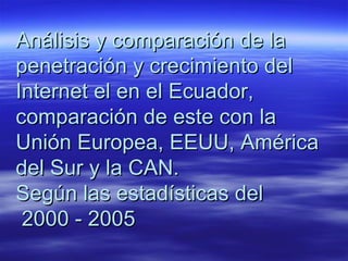 Análisis y comparación de la penetración y crecimiento del Internet el en el Ecuador, comparación de este con la Unión Europea, EEUU, América del Sur y la CAN.  Según las estadísticas del  2000 - 2005 