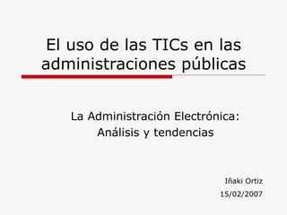 El uso de las TICs en las administraciones públicas La Administración Electrónica: Análisis y tendencias Iñaki Ortiz 15/02/2007 