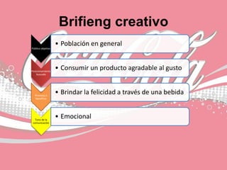 Brifieng creativo
Público objetivo
• Población en general
Posicionamiento
buscado
• Consumir un producto agradable al gusto
Promesa o
beneficio
• Brindar la felicidad a través de una bebida
Tono de la
comunicación
• Emocional
 