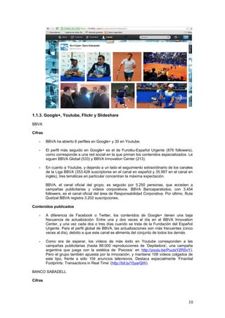 10
1.1.3. Google+, Youtube, Flickr y Slideshare
BBVA
Cifras
- BBVA ha abierto 6 perfiles en Google+ y 30 en Youtube.
- El perfil más seguido en Google+ es el de Fundéu-Español Urgente (876 followers),
como corresponde a una red social en la que priman los contenidos especializados. Le
siguen BBVA Global (533) y BBVA Innovation Center (213).
- En cuanto a Youtube, y dejando a un lado el seguimiento extraordinario de los canales
de la Liga BBVA (353.428 suscriptores en el canal en español y 35.997 en el canal en
inglés), tres temáticas en particular concentran la máxima expectación.
BBVA, el canal oficial del grupo, es seguido por 5.250 personas, que acceden a
campañas publicitarias y vídeos corporativos. BBVA Bancaparatodos, con 3.454
followers, es el canal oficial del área de Responsabilidad Corporativa. Por último, Ruta
Quetzal BBVA registra 3.202 suscripciones.
Contenidos publicados
- A diferencia de Facebook o Twitter, los contenidos de Google+ tienen una baja
frecuencia de actualización: Entre una y dos veces al día en el BBVA Innovation
Center, y una vez cada dos o tres días cuando se trata de la Fundación del Español
Urgente. Para el perfil global de BBVA, las actualizaciones son más frecuentes (cinco
veces al día), debido a que este canal se alimenta del conjunto de todos los demás.
- Como era de esperar, los vídeos de más éxito en Youtube corresponden a las
campañas publicitarias (hasta 88.000 reproducciones de ‘Depiladora’, una campaña
argentina que juega con la estética de ‘Psicosis’ en http://youtu.be/PuutxYZRSvY).
Pero el grupo también apuesta por la innovación, y mantiene 108 vídeos colgados de
este tipo, frente a sólo 104 anuncios televisivos. Destaca especialmente ‘Finantial
Footprints: Transactions in Real Time’ (http://bit.ly/15yarQW).
BANCO SABADELL
Cifras
- Banco Sabadell tiene un perfil en Google+ con 620 seguidores, otro en Youtube con
7.622 (más un canal propio en Internet que se llama bancsabadelltv.com), una galería
de fotos en Flickr con 117 álbumes y una línea de presentaciones en Slideshare que
aún no ha conseguido más que 13 fans.
Contenidos publicados
- Los contenidos de Google+ son escasos (una única actualización diaria o cada dos
días), lo que da lugar a poca interacción con el usuario. Predominan los posts de la
inmobiliaria Solvia y de las campañas publicitarias del grupo, con imágenes que dan
bastante juego en una red altamente visual como ésta.
- Las campañas publicitarias, con entrevistas a famosos por parte de Julia Otero acerca
del tema del cambio como motor vital (http://bit.ly/120pw7k), ilustran un perfil de
Youtube perfectamente ordenado y sugerente. Otro tanto ocurre en
bancsabadelltv.com, donde se promocionan las campañas culturales y de servicios.
- Las fotos de Banco Sabadell en Flickr están expuestas en 17 colecciones, que
engloban contenidos corporativos y publicitarios. En Slideshare, entretanto, la actividad
es mínima, con una cartera de sólo 12 presentaciones (http://bit.ly/12kIs2r).
 
