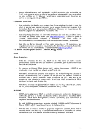 11
1.2. Redes sociales profesionales: Linkedin, Xing y Viadeo
BBVA
Grado de apertura
- Entre las empresas del Ibex 35, BBVA es la más activa en redes sociales
profesionales, seguida de cerca por Telefónica y Bankinter, pero a gran distancia del
resto de las compañías.
- En concreto, en Linkedin BBVA dispone de 21 páginas de empresa, y 12.687 de sus
empleados a nivel mundial han colgado un perfil en la red.
Pero BBVA también está presente en la segunda red de networking más utilizada en
Europa, la alemana Xing, con 21 perfiles, de los que sólo uno presenta un ritmo de
actividad más o menos constante. Hasta comienzos de 2011, Xing era la red
profesional más utilizada en nuestro país, de ahí que 1.040 empleados de BBVA
continúen formando parte de este sitio.
Por último, el banco está posicionado en Viadeo, una red muy extendida en América
del Sur, con cuatro perfiles para México, Venezuela, Perú y EE.UU.
Actividad
- El 90% de las páginas de BBVA en Linkedin corresponden a diferentes delegaciones
distribuidas por todo el mundo. No obstante, también encontramos tres sitios (BBVA
Research, BBVA Asset Management y BBVA Consultoría), que promocionan el
segmento del asesoramiento.
En total, 30.685 personas siguen la página principal, 10.430 la de BBVA Compass (la
filial de EE.UU), y 9.071 la de Banco Francés (la filial argentina).
- Por otro lado, el banco ha abierto 14 grupos de cooperación y debate, todos ellos de
carácter oficial. Entre 18.000 y 19.000 personas interactúan en todos ellos, en campos
tan variados como la tecnología, el emprendimiento y la asesoría financiera.
En concreto, el grupo que tiene más miembros es el de BBVA Empleo (5.520, y
aumentando cada día), aunque eso no significa que sea el más activo.
Los grupos que generan más actividad son el del Centro de Innovación BBVA (2.258) y
el de BBVAtech (2.888 usuarios), junto con un grupo de mercados emergentes (BBVA
Eagles, 688) y otro de emprendedores (Yo soy Pyme, 420).
 