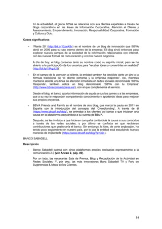 14
Desde el blog, el banco aporta información de ayuda a sus las pymes y a las empresas,
que a su vez le responden compartiendo conocimiento y aportando ideas para mejorar
sus propios proyectos.
- BBVA Friends and Family es el nombre de otro blog, que marcó la pauta en 2011 en
España con la introducción del concepto del ‘Crowdfunding’. A través de él
(https://www.bbvaff.es/blog/), se animaba a los clientes del banco a que iniciaran una
causa en la plataforma asociándola a su cuenta de BBVA.
Después, se les invitaba a que hicieran campaña contándole la causa a sus conocidos
a través de las redes sociales, y por último se confiaba en que recibieran
contribuciones que gestionaría el banco. Sin embargo, la idea, de corte anglosajón, ha
tenido poco seguimiento en nuestro país, por lo que la entidad está estudiando nuevas
maneras de implantarla (https://www.bbvaff.es/blog/?p=304).
BANCO SABADELL
Descripción
- Banco Sabadell cuenta con cinco plataformas propias dedicadas expresamente a la
comunicación 2.0 (ver Anexo 2, pág. 49).
Por un lado, las necesarias Sala de Prensa, Blog y Recopilación de la Actividad en
Redes Sociales. Y, por otro, las más innovadoras Banc Sabadell TV y Foro de
Sugerencias & Ideas de los Clientes.
Casos significativos
- En octubre de 2012, Banco Sabadell inauguró su canal de televisión por Internet
(http://www.bancsabadell.tv/), con vídeos divididos en cinco categorías (Servicios,
Eventos, Clientes, Campañas y En Directo) y disponibles en tres idiomas (inglés,
castellano y catalán). La oferta se sumaba al canal de Youtube con el que ya contaba
el banco, pero la realidad es que todavía coexisten y se complementan perfectamente.
- En el caso del Foro de Sugerencias & Ideas de los Clientes
(http://feedback.bancsabadell.com/), la iniciativa tuvo su origen en BS Idea, un portal
colaborativo para los trabajadores que se creó en enero de 2010.
Siete meses después, el banco decidió abrir el canal a su público para que éste
propusiera ideas y valorara las de otros usuarios. A 17 de mayo de 2013, en el foro se
evaluaban 71 sugerencias, de las que sólo comenzaban a estudiarse las que tuvieran
más de 25 votos (el 82%).
 