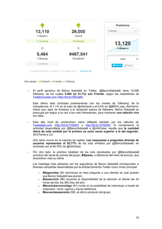 18
- Este alto nivel de compromiso viene reflejado también por los cálculos de
Tweetstats.com (http://bit.ly/17DbiR1 y http://bit.ly/12Tl22M). Si comparamos la
actividad desarrollada por @BancoSabadell e @infoCaixa, resulta que la cantidad
diaria de tuits emitida por el primero es ocho veces superior a la del segundo:
26,9 frente a 3,2.
Otro tanto ocurre en el capítulo de replies: Las respuestas a preguntas directas de
usuarios representan el 83,77% de los tuits emitidos por @BancoSabadell, en
contraste con el 46,79% de @infoCaixa.
- Por otro lado, la práctica totalidad de los tuits retuiteados por @BancoSabadell
proviene del canal de prensa del grupo, BSpress, a diferencia del resto de bancos, que
diversifican más su oferta.
Los hashtags más utilizados por los seguidores de Banco Sabadell corresponden a
diversas campañas desarrolladas por la entidad teniendo Twitter como motor principal:
o #llegarantes (84 menciones al mes) pregunta a sus clientes en qué quieren
que Banco Sabadell sea pionero.
o #atuservicio (86) recuerda la disponibilidad de la atención al cliente las 24
horas del día, los 365 días del año.
o #llevartubancocontigo (81) incide en la posibilidad de interactuar a través de
ordenador, móvil, cajeros y banca telefónica.
o #bscuentaexpansión (58), el último producto del grupo.
- Por último, y de acuerdo con Favstar.fm (http://bit.ly/137QNH4), los seguidores de
@BancoSabadell retuitean pocos contenidos de este canal, que se dedica sobre todo a
la atención al cliente.
Sin embargo, la audiencia parece tener un nivel cultural más elevado que en otros
perfiles, como lo demuestra, entre otros, el tuit más reenviado del año 2013, en el que
se recomienda la feria de videoarte LOOP Barcelona. No obstante, el tuit de
@BancoSabadell más retuiteado hasta la fecha proviene de noviembre de 2011,
cuando el banco explicaba que cambiaba la publicidad del programa La Noria, de
Tele5, a otra franja horaria.
2.2. Monitorización activa de las menciones de las empresas y sus productos en
Internet
2.2.1. BBVA
El banco BBVA es un gran generador de noticias de todo tipo. Si nos remitimos, por ejemplo, a
la fecha del 24 de mayo de 2013, y de acuerdo con los datos extraídos de las herramientas
Keotag y SocialMention, extraemos la siguiente secuencia de menciones:
 