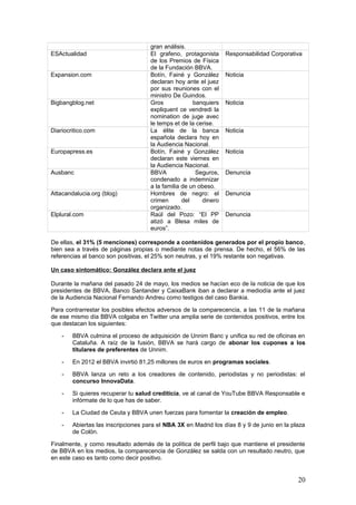 20
Para contrarrestar los posibles efectos adversos de la comparecencia, a las 11 de la mañana
de ese mismo día BBVA colgaba en Twitter una amplia serie de contenidos positivos, entre los
que destacan los siguientes:
- BBVA culmina el proceso de adquisición de Unnim Banc y unifica su red de oficinas en
Cataluña. A raíz de la fusión, BBVA se hará cargo de abonar los cupones a los
titulares de preferentes de Unnim.
- En 2012 el BBVA invirtió 81,25 millones de euros en programas sociales.
- BBVA lanza un reto a los creadores de contenido, periodistas y no periodistas: el
concurso InnovaData.
- Si quieres recuperar tu salud crediticia, ve al canal de YouTube BBVA Responsable e
infórmate de lo que has de saber.
- La Ciudad de Ceuta y BBVA unen fuerzas para fomentar la creación de empleo.
- Abiertas las inscripciones para el NBA 3X en Madrid los días 8 y 9 de junio en la plaza
de Colón.
Finalmente, y como resultado además de la política de perfil bajo que mantiene el presidente
de BBVA en los medios, la comparecencia de González se salda con un resultado neutro, que
en este caso es tanto como decir positivo.
Para comenzar, no recibe la represalia de los ciudadanos, como sí ocurre con el presidente del
Banco de Santander, Emilio Botín, que es recibido en la Audiencia Nacional por un centenar de
personas al grito de “ladrón”. Para continuar, los medios se refieren a González como “el más
crítico con el plan que Rato presentó el 4 de mayo, que exigía unas ayudas públicas de 7.000
millones de euros” (El Mundo, 24/5/2013).
Durante su declaración, González llegó a calificar a Bankia de “elefante en la habitación”,
señaló que su balance de 2011 no era creíble, y agregó que le parecían insuficientes los 7.000
millones con los que Rato preveía que se solucionarían los problemas de la entidad.
La gestión de opiniones negativas: dos ejemplos paradigmáticos
En lo que va de año, dos han sido las crisis más significativas que se le han presentado a
BBVA en el campo de la comunicación. Por un lado, la comparecencia de miembros de la
campaña ‘BBVA sin Armas’ en la junta de accionistas de marzo. Por otro, la condena a
BBVA Seguros a indemnizar a la familia de un obeso en Jaén en mayo.
- Según la aplicación Socialmention.com (http://bit.ly/113iDRK), el hashtag que más
comentarios ha generado sobre BBVA en lo que va de año es #bbvasinarmas.
Se trata de la iniciativa de un centro de estudios de Barcelona (el Centre d’Estudis per
la Pau J.M.Delàs – Justícia i Pau) que practica el activismo accionarial, asistiendo a las
juntas de accionistas del banco para denunciar las actividades moralmente
reprobables que éste desarrolla (inversiones en armamento y en empresas que
vulneran los Derechos Humanos) y para promover cambios en sus políticas.
El vídeo en Youtube de la intervención del representante de BBVA Sin Armas en la
junta de accionistas de BBVA el 16/3/2013 ya ha recibido 548 visitas.
La campaña se desarrolla desde hace cinco años, pero BBVA da la callada por
respuesta a nivel público (así no le da publicidad a un tema que tampoco está
generando cobertura en los medios). Entretanto, y a nivel privado, su departamento de
Responsabilidad Social Corporativa mantiene contacto permanente con el Centre
Justícia i Pau. Se recomienda el mantenimiento de esta política, pero disponiendo de
un protocolo de actuación que esté disponible para eventuales crisis.
- El 8 de mayo de 2013, la web de compartición de contenidos Menéame publicó una
noticia que provenía de Ausbanc (Asociación de Usuarios de Servicios Bancarios), y
 