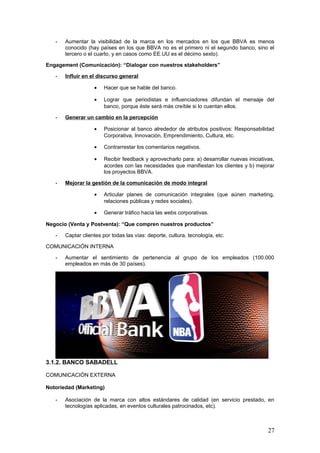 27
3.1.2. BANCO SABADELL
COMUNICACIÓN EXTERNA
Notoriedad (Marketing)
- Asociación de la marca con altos estándares de calidad (en servicio prestado, en
tecnologías aplicadas, en eventos culturales patrocinados, etc).
- Mantener una reputación online elevada (un 63% de sentimientos positivos, según el
informe de Prisa Digital de 2 de junio de 2012).
Engagement (Comunicación)
- Dar preferencia a la consecución de engagement, antes que a la filiación de un alto
número de fans.
- Conocer mejor a los clientes y sus necesidades, mediante una conversación continua.
Aplicar las ideas de los clientes.
- Mejorar el servicio de atención al cliente de manera permanente. Dar una respuesta
rápida y ágil a las demandas de los clientes. Búsqueda de la excelencia.
- Mejorar la generación de contenidos a corto plazo, para dar a conocer la actividad del
banco, sus productos y servicios y sus patrocinios.
- Innovación en comunicación y tecnología: aplicación de las últimas tendencias.
Negocio (Venta y Postventa)
- Captación de clientes por todas las vías: deporte, cultura, tecnología, etc.
 