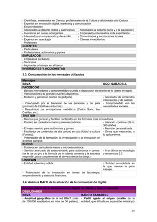 29
3.4. Análisis DAFO de la situación de la comunicación digital
Análisis DAFO de la Comunicación Digital de BBVA y Banco Sabadell
DEBILIDADES
BBVA BANCO SABADELL
- Amplitud geográfica de la red BBVA (más
de 100.000 empleados en más de 30 países).
Dificultades para manejar estrategias y
mensajes en tantos espacios diferentes.
- Perfil ligado al origen catalán de la
entidad, que dificulta su expansión estatal y/o
internacional.
- Muchos tipos de negocio, y muy
segmentados. Riesgo de dispersión de los
mensajes.
- Escasa implicación de los empleados en la
gestión de las redes sociales (aunque existe
un departamento específico de 15 personas,
fuera de él ningún empleado utiliza este
medio para interactuar con el cliente).
AMENAZAS
BBVA BANCO SABADELL
- La propia naturaleza del sector no invita de entrada al usuario a que dialogue por gusto con
su banco en redes sociales.
- Desde hace unos años, se vive en un clima de desconfianza hacia los grandes bancos
(origen de la crisis económica / productos financieros tóxicos / embargo de viviendas).
- Los bancos tienen más dificultades que otros sectores para mejorar su usabilidad en
redes sociales: No se pueden hacer promociones al clic, hacen falta contratos firmados.
- Competencia de los bancos digitales, percibidos a priori como más competitivos y más
adaptados a la era social.
- Excesiva exposición de la marca: a) Los
usuarios tienden a disociarla de los patrocinios
(Liga BBVA, por ejemplo) a base de verla
demasiado / b) El 82,7% de quienes hablan de
BBVA en Twitter lo hacen con un sentimiento
neutro, según Socialmention.com.
- Integración reciente de Banco de Galicia y
Banco Mare Nostrum. Opinión pública
expectante respecto a posibles ERE y
capacidad para gestionar las carteras de
nuevos clientes.
- Dificultades para crear engagement, a
causa de: a) una excesiva diversificación de la
oferta, que genera confusión (Twitter) / b) un
excesivo afán de hablar de sí mismos
(Facebook).
- Dificultades en Facebook: a) Incapacidad
para separar quejas y contenidos / b) Mayor
generación de posts que la competencia,
pero poco engagement.
- Desaprovechamiento de Linkedin como
herramienta para recibir aportaciones
externas.
- Bajo interés en buscadores.
- Bajo nivel de generación de contenidos,
a favor de la atención al cliente.
 