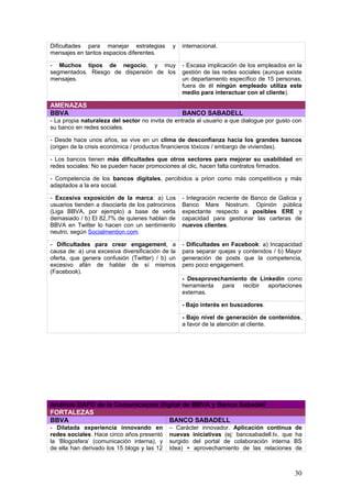 30
Análisis DAFO de la Comunicación Digital de BBVA y Banco Sabadell
FORTALEZAS
BBVA BANCO SABADELL
- Dilatada experiencia innovando en
redes sociales. Hace cinco años presentó
la ‘Blogosfera’ (comunicación interna), y
de ella han derivado los 15 blogs y las 12
plataformas propias actuales (externas)
sólo en España + Es la empresa más
activa del Íbex en redes sociales
profesionales.
– Carácter innovador. Aplicación continua de
nuevas iniciativas (ej: bancsabadell.tv, que ha
surgido del portal de colaboración interna BS
Idea) + aprovechamiento de las relaciones de
confianza con los analistas + acercamiento
efectivo a clientes y partners.
- Gestión global de las redes sociales
en todo el grupo. Un equipo de cinco
personas marca las directrices, pero todos
los departamentos intervienen
aplicándolas.
- Compromiso real con la calidad de la
atención al cliente: El mejor equipo de la banca
española (15 personas) para ‘help desk’ en redes
sociales + organización interna a través de
comités y grupos de trabajo para gestionar la
comunicación 2.0.
- Recepción de aportaciones de todo el
mundo, a través de las distintas
delegaciones.
- Background de 8 entidades financieras, que
son las que en la actualidad componen el grupo.
OPORTUNIDADES
BBVA BANCO SABADELL
- Aprovechar la alta capacidad de
influencia del banco. BBVA es un gran
generador de contenidos (el 31% de las
menciones diarias provienen de
contenidos propios) + También genera
más interés en los buscadores que los
bancos de la competencia.
- Excelente dominio de las RR.SS. como
herramienta de atención al cliente. El primer
banco español en disponer de servicios de 24
horas en este campo. Premio Dintel 2012 por la
calidad del servicio (“ante las quejas, el Banco
pide disculpas y ofrece opciones para llegar a una
solución”). Se recomienda explotar esta
notoriedad para dirigirse a potenciales
clientes.
- Sacarle todo el partido comunicativo a
las redes sociales. El de BBVA es el
dominio más visto en redes sociales, sólo
por detrás de ING Direct (‘La banca a
examen’, 2012) + BBVA es la entidad que
menos tuits necesita para conseguir un
seguidor (Ídem).
- Excelente reputación como gestor de
comunicación 2.0. Servicio óptimo en Twitter
(ratio de ‘friends’ del 41,7%) + Foro de clientes
para testear y aplicar las ideas de los usuarios
(‘Sugerencias & Ideas para Banco Sabadell’). Se
recomienda posicionar al banco como
referente en el campo de la innovación digital,
y para ello es fundamental el uso de Linkedin.
- Las redes sociales como herramienta
de venta. El departamento comercial
puede aprovechar el potencial de las
RR.SS. –sumándolo al del teléfono, el
email, etc- para aumentar las ventas.
- Potenciación del contenido. El banco ya ha
demostrado que sabe hacer contenidos
sugerentes (por ejemplo, las aplicaciones para el
Barcelona Open Bank Sabadell y para el Día de
San Jordi 2013). Ahora toca multiplicarlos.
- Explotación de RR.SS. en el mercado
sudamericano. El 90% de las páginas de
BBVA en Linkedin corresponden a las
delegaciones del banco distribuidas fuera
de España.
- Aprovechar la amplia red de entidades que
componen el grupo. Aunque el grupo está
compuesto por 8 entidades, sólo el Banco de
Sabadell y Solvia generan contenido relevante. El
potencial de desarrollo es muy amplio.
 
