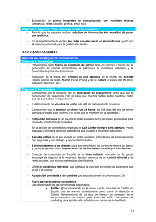 33
- Uso diferenciado de las herramientas disponibles:
 Twitter: @bancosabadell es la única cuenta bancaria de Twitter en
España que se anuncia abiertamente como canal de Atención al
Cliente. Mantenimiento de un ratio de ‘friends’ sin parangón en el
sector bancario de nuestro país (más del 40%). Campañas de
marketing para aportar valor añadido y en demanda de feedback.
 Facebook: Aumento de la visibilidad de la marca. Aplicaciones de alta
gama. Generación de contenidos 2.0 para aumentar una tasa de fans
activos muy baja (2.3%). Reconducción de las quejas de los clientes a
los canales adecuados (no al muro de Facebook).
 Linkedin: Captación de talento.
 Blog: Generación de tráfico hacia la página principal.
 Youtube: Contenidos innovadores y de valor añadido (entrevistas a
expertos, demos de productos), así como vídeos promocionales.
 Feeds: Situados en las web corporativas para generar tráfico y
mantener informados a los suscriptores.
 Flickr y Slideshare: Fotografías y presentaciones disponibles para
medios de comunicación y público en general. Imagen de
transparencia.
- Desarrollo y optimización de herramientas propias:
 Banc Sabadell TV: Contenidos idénticos a los de Youtube, junto con
retransmisiones en directo.
 Sugerencias & Ideas: Plataforma para la demanda y el voto de ideas.
 