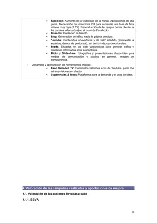34
4. Valoración de las campañas realizadas y aportaciones de mejora
4.1. Valoración de las acciones llevadas a cabo
4.1.1. BBVA
VINCULADAS AL OBJETIVO 1. Notoriedad: “Hacer que nos conozcan”
A) Patrocinio de la Liga BBVA de fútbol y de la Liga NBA de baloncesto
Nota: 8
Logros: Consecución de una comunidad de más de 2 millones de
seguidores en Facebook sólo para el fútbol / La Liga BBVA
permite que el banco llegue a mercados de todo el mundo en
los que la marca es desconocida / El patrocinio de la NBA lleva
la marca a todos los medios on y off line en EEUU.
Posibles mejoras: Potenciación de la comunicación bidireccional: Conseguir la
complicidad del público haciendo que éste genere contenidos,
que no sólo vea y escuche, sino que también participe.
B) Adaptación a los patrones de uso de las RR.SS de cada país
Nota: 6
Logros: Estudio de los patrones de conducta de los distintos países y
adaptación ‘ad hoc’: En Venezuela, el uso mayoritario de
Twitter hace que BBVA Provincial esté focalizado en el
microblogging / En Paraguay, BBVA Paraguay se centra
únicamente en Facebook, etc.
Posibles mejoras: Creación de productos nativos, y no ‘enlatados’ desde Madrid.
VINCULADAS AL OBJETIVO 2. Engagement: “Influir en el discurso general”
A) Facilitación del trabajo de los influenciadores (periodistas y bloggers)
Nota: 7
Logros: Aportación de herramientas que faciliten el trabajo de un modo
directo (emisión de acontecimientos en directo a través de
‘streaming’ para que puedan verse en cualquier punto del
mundo, desarrollo de entrevistas en Twitter, etc) / La oferta de
valor añadido hace que te ganes la confianza del informador, y
que sea él mismo el que solicite una relación más consolidada.
Posibles mejoras: Necesidad de mantener una relación más personalizada con
los influenciadores, para conseguir que la información
elaborada finalmente sea más cálida y creíble.
B) Creación de una herramienta interna para reaccionar en casos de crisis
Nota: 7
Logros: Empleado para gestión de desahucios, para gestión de
preferentes, y para imprevistos, es un programa informático
que cataloga el contenido del mensaje y la relevancia del
emisor, y que indica a quién afecta dentro de la organización y
cómo hay que reaccionar.
Posibles mejoras: Necesidad de formar a los empleados para que reaccionen
antes las crisis, en detrimento de una herramienta que puede
resultar excesivamente rígida.
 