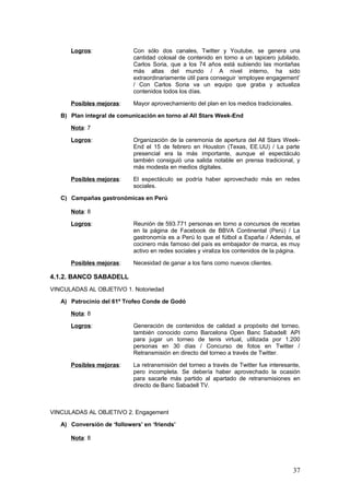 37
VINCULADAS AL OBJETIVO 2. Engagement
A) Conversión de ‘followers’ en ‘friends’
Nota: 8
Logros: Más del 40% de los seguidores de @bancosabadell en Twitter
son amigos, lo que implica que el Sabadell se pone en contacto
con los que considera de interés después de que éstos hayan
comenzado a seguirle / La tasa de interacción en Twitter es
óptima / La atención al cliente en la misma red -la única 24
horas de la banca española, y con un servicio de excelente
calidad- merece las más altas calificaciones en los rankings de
social media.
Posibles mejoras: Necesidad de que se genere más contenido, y de que se
dedique un canal específico en Twitter a la difusión de ese
contenido.
B) Reconducción de las críticas vertidas en redes sociales
Nota: 7
Logros: El Call-Center de Banco Sabadell, formado por 15 personas
que trabajan 24 horas todos los días, siempre pide disculpas y
ofrece opciones alternativas a las quejas de los clientes / El
cliente convencido de esta manera se convierte en evangelista
de la marca.
Posibles mejoras: Es necesario convencer a los usuarios para que no viertan sus
quejas en el muro de Facebook, donde se mezclan a partes
iguales con los contenidos del banco (para desprestigio de
éstos) / Campaña urgente para dirigirlos al apartado “¿Te
ayudamos?”.
C) Incorporación de las iniciativas de los clientes
Nota: 8
Logros: Puesta en marcha del portal Sugerencias & Ideas Banc
Sabadell / Recepción considerable de sugerencias, y caudal
inagotable de votos / Compromiso de aplicación de las
iniciativas ganadoras, con fecha incluida y pública de
implantación.
Posibles mejoras: Campaña en Facebook para aumentar la cantidad de
propuestas.
D) Generación de contenidos de calidad
Nota: 6
Logros: Alta generación de contenidos en Facebook (con APIs
interesantes), pero bajo ratio de fans activos / Entrevistas y
demos útiles en Youtube / Empleo de un canal creado
expresamente por el banco para la difusión de contenido
audiovisual (Banc Sabadell TV) / Difusión de presentaciones y
fotos en Slideshare y Flickr.
Posibles mejoras: Aunque se producen contenidos de diversa índole, siguen
siendo pocos / El banco está completamente centrado en la
atención al cliente, pero debe abrirse al ‘content’, que será lo
que mande en los próximos años.
 