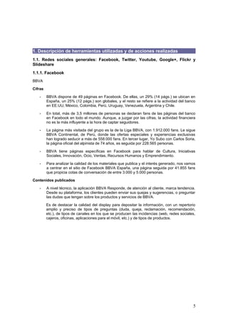 5
1. Descripción de herramientas utilizadas y de acciones realizadas
1.1. Redes sociales generales: Facebook, Twitter, Youtube, Google+, Flickr y
Slideshare
1.1.1. Facebook
BBVA
Cifras
- BBVA dispone de 49 páginas en Facebook. De ellas, un 29% (14 págs.) se ubican en
España, un 25% (12 págs.) son globales, y el resto se refiere a la actividad del banco
en EE.UU, México, Colombia, Perú, Uruguay, Venezuela, Argentina y Chile.
- En total, más de 3,5 millones de personas se declaran fans de las páginas del banco
en Facebook en todo el mundo. Aunque, a juzgar por las cifras, la actividad financiera
no es la más influyente a la hora de captar seguidores.
- La página más visitada del grupo es la de la Liga BBVA, con 1.912.000 fans. Le sigue
BBVA Continental, de Perú, donde las ofertas especiales y experiencias exclusivas
han logrado seducir a más de 558.000 fans. En tercer lugar, Yo Subo con Carlos Soria,
la página oficial del alpinista de 74 años, es seguida por 228.565 personas.
- BBVA tiene páginas específicas en Facebook para hablar de Cultura, Iniciativas
Sociales, Innovación, Ocio, Ventas, Recursos Humanos y Emprendimiento.
- Para analizar la calidad de los materiales que publica y el interés generado, nos vamos
a centrar en el sitio de Facebook BBVA España, una página seguida por 41.855 fans
que propicia cotas de conversación de entre 3.000 y 5.000 personas.
Contenidos publicados
- A nivel técnico, la aplicación BBVA Responde, de atención al cliente, marca tendencia.
Desde su plataforma, los clientes pueden enviar sus quejas y sugerencias, o preguntar
las dudas que tengan sobre los productos y servicios de BBVA.
Es de destacar la calidad del display para depositar la información, con un repertorio
amplio y preciso de tipos de preguntas (duda, queja, reclamación, recomendación,
etc.), de tipos de canales en los que se producen las incidencias (web, redes sociales,
cajeros, oficinas, aplicaciones para el móvil, etc.) y de tipos de productos.
 