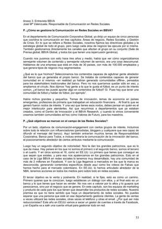 53
P. Da la sensación en sus páginas en redes sociales de que hay mucha promoción, pero
poco diálogo.
En realidad, nadie cuenta su experiencia en nuestras páginas. No le podemos exigir a la gente
que nos siga, porque probablemente no somos interesantes para ellos, ni que hablen. La
mayoría de la gente no quiere hablar, y es lógico, no hay que culparles. Al final, todos tenemos
nuestra vida. ¿Cuántas veces te pones en contacto con tu banco?, ¿y cuántas veces te pones
en contacto con un canal directo del banco? Cuando tienes un problema realmente gordo. Y
probablemente llegas al canal redes sociales cuando has tenido problemas en otros canales.
Nosotros tenemos que mirar la conversación externa, porque al final la gente cuando se suelta
y habla en confianza sobre ti es cuando no estás presente. La escucha importante está hacia
fuera, ahí está la conversación valiosa. Porque en realidad, nosotros como canal de diálogo
tenemos los de atención al cliente principalmente.
El diálogo se produce cuando de verdad sucede algo. Cuando tenemos una presentación de
resultados, hay diálogo con los medios. Son temas tan espesos que el que te entra al diálogo
tiene que controlar de eso. Son diálogos tan específicos que en realidad se derivan a su canal
y ahí les atiende una persona que no es que reciba un volumen brutal de preguntas.
Cuando te vas al Facebook BBVA Global, funciona más como realidad interna que externa,
porque hacerse amigo de un banco así en Facebook y que se enteren tus amigos, pues no es
muy habitual, la gente no tiende a hacer eso. Salvo que tengas una oferta concreta o un
servicio concreto. Así que ahí lo que hacemos básicamente es contar un poco toda la actividad
del grupo, con un enfoque un poco más comercial en Facebook, y derivar a canales adecuados
los mensajes que nos llegan.
P. ¿Cómo se gestionan los comentarios negativos?
En atención al cliente de Facebook, los gestiona el Call-Center, porque son los que saben
responder a todo, esa gente ya está entrenada para responder a todo. A veces también nos
llegan preguntas de innovación a la sala de prensa, y les decimos “espera, que te va a
responder el de innovación, no te respondo yo porque sería absurdo”.
Nos pusimos como objetivo poder reaccionar en media hora, y se cumple bastante bien. El que
cada área gestione sus comentarios negativos, al principio puede ser más complicado, pero al
final no lo es tanto. Igual que nosotros coordinamos todo a nivel global, a nivel local también
tenemos gente que se ocupa de dinamizar las respuestas. Gente que sabe a quién dirigirse.
La casuística la tenemos dividida. Al final los comentarios negativos dependen de la
interpretación humana. Para empezar, los insultos quedan fuera, eso ni se responde ni merece
la pena. Luego hay que mirar dos variables. El mensaje en sí, ¿es verdad, es mentira?, ¿a
quién afecta?, ¿cómo afecta? Para esto tenemos una matriz súper grande con la que tú valoras
la realidad de ese mensaje y la influencia que tiene el contenido sobre ciertas áreas del banco.
Me explico: ¿afecta a la continuidad de negocio?, ¿afecta al cliente?, ¿afecta a los
empleados?, ¿afecta a la dirección? Hay un montón de variables a las que podría afectar ese
mensaje.
Y luego medimos la influencia del mensaje, la influencia del que lo emite, y lo hacemos en base
a otras dos variables: Una, porque no hay ningún estándar y lo más parecido que hay es Klout,
tenemos una especie de Klout corregido. Corregimos Klout con unas listas propias de gente
que consideramos que influye realmente en la actividad de la empresa. Tenemos una lista de
influenciadores que vamos actualizando constantemente por áreas, por países, que te aumenta
el Klout.
Tú puedes tener un Kout bajísimo, pero tú eres exministro de Hacienda de Uruguay, pues
puede que sea relevante lo que digas. Entonces el sistema te sube automáticamente, te dice
este tío importa. Combinamos esas dos variables, si el mensaje de verdad afecta a puntos
vitales y hay previsión de que tenga recorrido, hay que reaccionar rapidísimo.
 