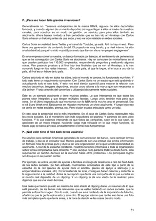 55
Entrevista Banco Sabadell
Xavier Gassó, Responsable de Redes Sociales y Contenidos
P. ¿Qué beneficios le reporta la comunicación 2.0 a Banco Sabadell?
Por una parte, está claro que hoy en día el mundo 2.0 resulta imprescindible para una empresa
si quieres llegar a todos tus públicos. Es decir, la comunicación tradicional se queda corta en
cuanto a alcance, actualidad, e inmediatez de la información, y la comunicación 2.0 te permite
llegar a todo el mundo y llegar antes. Con lo cual, cualquier empresa que quiera dar una
respuesta rápida y ágil a las demandas de sus clientes y explicar qué está haciendo
prácticamente en tiempo real, lo que tiene que hacer es estar en los entornos 2.0.
Luego está la proximidad. En este sentido, uno de nuestros grandes valores es ofrecer una
atención a los clientes en estos canales en cualquier momento, tener un alcance máximo,
formar parte de la conversación, ser muy proactivos. Entonces, por esta razón, nosotros
estamos todos los días del año y las 24 horas, con el objetivo de facilitar al máximo que los
clientes puedan ponerse en contacto con nosotros. De esta forma aseguramos una
comunicación bidireccional, en la que el feedback que obtenemos por su parte es inmediato, y
la interacción que podemos mantener con ellos es constante.
Además, la comunicación 2.0 nos enriquece muchísimo, sacamos muchas ideas (de hecho,
tenemos un portal de ideas dedicado exclusivamente a obtener este valor por parte de nuestros
clientes). Nos permite crecer como entidad, conocer mejor cuáles son las tendencias hacia las
que se dirigen nuestro sector y otros, y cuáles son las demandas que hay. Sin olvidar que
puedes estar siempre conectado, conocer mucho mejor a tus clientes y saber qué necesidades
tienen y cómo darles respuesta.
P. ¿A cuántos tipos de audiencias diferentes se dirigen?
Básicamente nos dirigimos a nuestros clientes. El ser una entidad bancaria nos permite
identificar muy claramente cuáles son nuestros clientes. Los dividimos en segmentos, que al
final son los particulares y las empresas. Dentro de ellos hay una serie de subsegmentos, y
nuestra comunicación está orientada, por una parte, a estos clientes, y por otra parte a los
inversores y a los accionistas.
Por supuesto, el hecho de estar en 2.0 lo que te permite también es dirigirte a potenciales
clientes. Presentar tu oferta a un mercado muy amplio y básicamente competitivo, como es el
financiero, y segmentar muy bien tus productos y tus servicios.
Luego, los tres públicos a los que nos dirigimos habitualmente son los clientes particulares, el
público profesional y, por supuesto, el público inversor o accionistas.
P. ¿Cómo segmentan los mensajes?
Tenemos un departamento expresamente vinculado a las redes sociales, en el que trabajamos
unas 15 personas de forma habitual, y en el que hacemos dos cosas. Por una parte, creamos
contenidos siguiendo una línea editorial marcada por la propia estrategia de negocio de la
empresa. Porque eso es lo que somos, una empresa, y nuestro objetivo es dar a conocer
nuestros productos y servicios, y además, lo que hacemos a nivel social. Luego, también
transmitimos información de RSC y de patrocinios,
La segunda parte es en la que está el equipo más numeroso. Aquí tenemos de forma continua
a gente escuchando todo lo que sucede en redes sociales, interviniendo activamente,
participando en la conversación, respondiendo dudas y atendiendo todo tipo de consultas, ya
sea en los canales habituales (Twitter, Facebook y Google+) o en canales nuestros como el
Canal de Ideas o el Help Desk (para atención al cliente). Este equipo no está dividido por
públicos, todos están preparados para dar respuesta a cualquier requerimiento.
 