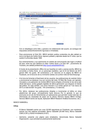 6
Con un despliegue como éste, y gracias a la colaboración del usuario, se consigue dar
respuestas extraordinariamente rigurosas e inmediatas.
- Para promocionar el Club 59+, BBVA también publica contenidos de alta calidad en
torno a la figura de Carlos Soria, tapicero jubilado y alpinista desde los 51 años, que ha
subido 9 ochomiles desde 1999.
Sus entrenamientos y sus apariciones en medios de comunicación dan lugar a multitud
de post, entre los que destaca el vídeo ‘Carlos Soria y el Club 59+’, proveniente de
Youtube y de calidad profesional (http://youtu.be/lqXtAehAFxQ).
A través de la presentación offline de sus hazañas en radio y prensa escrita, BBVA ha
convertido a Carlos Soria en un personaje mediático, que el 23 de febrero de 2013
generó 806 ‘me gusta’, 58 comentarios y 61 reenvíos en la página de BBVA en
Facebook, con el anuncio de su inminente subida a la cumbre india de Kanchenjunga.
- A la hora de fomentar el feed-back de los usuarios, las publicaciones de carácter lúdico
y promocional se destacan muy por encima del resto. El Reto Me Gusta, por ejemplo,
vinculado a una aplicación de nombre BBVA Game dirigida a fomentar el uso de la web
oficial del banco, sortea gadgets digitales de última generación que disparan el interés
del público. En este sentido, una única mención a un sorteo generó el 7 de marzo de
2013 un total de 626 ‘me gusta’, 154 comentarios y 13 reenvíos.
- Por último, destacan las publicaciones dirigidas a incrementar el tráfico en otras
plataformas del grupo, principalmente hacia bbva.es Por lo general, lo que se
promueve es el uso de herramientas y/o aplicaciones que permiten recibir todo tipo de
información sin necesidad de pasar por la oficina (Servicio Asesor BBVA Contigo,
Servicio BBVA Centro de Ayuda, Aplicación BBVA Research Análisis Económico, etc.).
BANCO SABADELL
Cifras
- El Banco Sabadell cuenta con unos 30.000 seguidores en Facebook, que mantienen
activas sus tres páginas principales: Banco Sabadell (20.508 fans), Banco Sabadell
CAM (4.391) y Solvia Inmobiliaria (4.427).
- Asimismo, presenta una página para empleados, denominada Banco Sabadell
Organización, cuya actividad es prácticamente testimonial.
También mantiene a la vista una quinta página, que se creó a finales del año pasado
para seguir la Madrid Horse Week, muy activa durante el cuarto trimestre de 2012, pero
cuyo desempeño cesó en el mes de febrero.
- Con todo, las páginas del Grupo Banco Sabadell generan poca conversación, aun
cuando se trata de la cuarta entidad financiera más grande del país: 420 personas
como media hablan de los contenidos de la página del Sabadell en los momentos más
álgidos, 63 de los de Solvia y sólo 21 de los de Sabadell CAM.
Contenidos publicados
- Si por algo destacan las páginas de Facebook de Banco Sabadell es por la calidad de
sus aplicaciones. En el mes de marzo, la página principal ofreció una API para jugar un
torneo de tenis virtual, cuyos ganadores entraron en el sorteo de de entradas dobles
para asistir al Trofeo Conde de Godó, patrocinado por la entidad. El ‘juguete’ convenció
a más de 1.200 usuarios en los 30 días previos al torneo (se celebró del 20 al 28 de
abril), contribuyendo a mejorar la reputación de la marca.
 