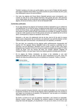 7
Asimismo, y de cara a la celebración del día de San Jordi el 23 de abril, la misma
página puso a disposición de sus lectores una aplicación que permitía dedicar el libro
‘Cartes entre Sant Jordi & el Drac’ a la persona que uno deseaba y enviárselo.
- Por otro lado, los contenidos de las páginas están perfectamente impregnados del
espíritu 2.0. Por ejemplo, Banco Sabadell invita a los usuarios a participar en un
recorrido a pie por Barcelona, ataviados como si fueran a jugar al tenis, para hacer
fotografías que muestren la forma en la que la ciudad se prepara para acoger el Trofeo
Conde de Godó. Una vez hechas las fotos, los ‘turistas’ deberán colgarlas de
Instagram/Twitter, y los que hayan hecho las mejores ganarán entradas para el torneo.
- En la página de Solvia, entretanto, se linkea a los visitantes a una web
(solvia.es/socialRoom) que, bajo el título de ‘Qué comentamos en la red’, hace una
relación de todas las publicaciones de la inmobiliaria en Facebook, Twitter y Youtube.
- Donde se percibe la buena intención, pero aún patina el resultado, es en el campo de
la atención al cliente. En el friso de las páginas, Banco Sabadell invita a los usuarios a
que hagan sus consultas en la pestaña ¿Te Ayudamos?, que da paso a un excelente
display de gestión de consultas.
De hecho, la forma en la que los gestores responden a las mismas es impecable:
efectiva, cordial y segura. Sin embargo, los usuarios realizan la mayor parte de las
preguntas fuera del epígrafe ¿Te Ayudamos?, o lo que es lo mismo, en el muro, que
acaba convirtiéndose en un espacio caótico de contenidos y quejas en el que no se
sabe dónde empieza una cosa y dónde termina otra.
1.1.2. Twitter
BBVA
Cifras
- Twitter es la red social en la que BBVA cuenta con más perfiles (55). El 21% son
perfiles globales, el 20% corresponde a países americanos y el 14% se dirige a la
comunidad española.
- En total, 1.315.000 personas siguen los tuits de BBVA (15 de abril de 2003), y
aumentan a una media de 102.400 cada 15 días.
 
