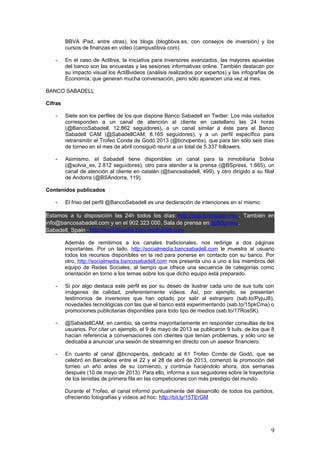 9
- Asimismo, el Sabadell tiene disponibles un canal para la inmobiliaria Solvia
(@solvia_es, 2.812 seguidores), otro para atender a la prensa (@BSpress, 1.665), un
canal de atención al cliente en catalán (@bancsabadell, 499), y otro dirigido a su filial
de Andorra (@BSAndorra, 119).
Contenidos publicados
- El friso del perfil @BancoSabadell es una declaración de intenciones en sí mismo:
Estamos a tu disposición las 24h todos los días: http://sab.to/equipo-rrss . También en
info@bancosabadell.com y en el 902 323 000. Sala de prensa en @BSpress.
Sabadell, Spain · http://socialmedia.bancosabadell.com
Además de remitirnos a los canales tradicionales, nos redirige a dos páginas
importantes. Por un lado, http://socialmedia.bancsabadell.com le muestra al usuario
todos los recursos disponibles en la red para ponerse en contacto con su banco. Por
otro, http://socialmedia.bancosabadell.com nos presenta uno a uno a los miembros del
equipo de Redes Sociales, al tiempo que ofrece una secuencia de categorías como
orientación en torno a los temas sobre los que dicho equipo está preparado.
- Si por algo destaca este perfil es por su deseo de ilustrar cada uno de sus tuits con
imágenes de calidad, preferentemente vídeos. Así, por ejemplo, se presentan
testimonios de inversores que han optado por salir al extranjero (sab.to/PyjuJ8),
novedades tecnológicas con las que el banco está experimentando (sab.to/15pkCma) o
promociones publicitarias disponibles para todo tipo de medios (sab.to/17Ros5K).
- @SabadellCAM, en cambio, se centra mayoritariamente en responder consultas de los
usuarios. Por citar un ejemplo, el 9 de mayo de 2013 se publicaron 9 tuits, de los que 8
hacían referencia a conversaciones con clientes que tenían problemas, y sólo uno se
dedicaba a anunciar una sesión de streaming en directo con un asesor financiero.
- En cuanto al canal @bcnopenbs, dedicado al 61 Trofeo Conde de Godó, que se
celebró en Barcelona entre el 22 y el 28 de abril de 2013, comenzó la promoción del
torneo un año antes de su comienzo, y continúa haciéndolo ahora, dos semanas
después (10 de mayo de 2013). Para ello, informa a sus seguidores sobre la trayectoria
de los tenistas de primera fila en las competiciones con más prestigio del mundo.
Durante el Trofeo, el canal informó puntualmente del desarrollo de todos los partidos,
ofreciendo fotografías y vídeos ad hoc: http://bit.ly/15TErGM
 