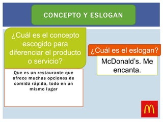 Que es un restaurante que
ofrece muchas opciones de
comida rápida, todo en un
mismo lugar
CONCEPTO Y ESLOGAN
¿Cuál es el concepto
escogido para
diferenciar el producto
o servicio?
¿Cuál es el eslogan?
McDonald’s. Me
encanta.
 