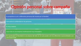 Opinión personal sobre campaña
Su propósito es unir a diferentes personas del mundo por la Navidad.
Demuestra la solidaridad en las personas.
Es muy creativo.
Coca-Cola es una empresa multinacional muy innovadora.
En conclusión la Navidad es una época del año en el cual puede unir las diferentes nacionalidades con
una Coca-Cola.
 
