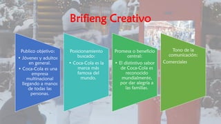 Brifieng Creativo
Publico objetivo:
• Jóvenes y adultos
en general.
• Coca-Cola es una
empresa
multinacional
llegando a manos
de todas las
personas.
Posicionamiento
buscado:
• Coca-Cola es la
marca más
famosa del
mundo.
Promesa o beneficio
central:
• El distintivo sabor
de Coca-Cola es
reconocido
mundialmente,
por dar alegría a
las familias.
Tono de la
comunicación:
Comerciales
 