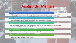 Análisis del Mensaje
• “En cualquier parte del mundo siempre habrá alguien que te espere con una Coca-Cola”
¿Qué dice?
• Con mucha alegría, por querer compartir la cena de Navidad en familia.
¿Cómo lo dice?
• A las personas, que se acercan a observar que hay otra persona en el otro lado del mundo
sonriendo y saludando por la Navidad.
¿A quién se lo dice?
• En todo momento, desde que comparten una Coca-Cola.
¿Cuándo lo dice?
• Lapland Finland, Singapore entre otros.
¿Dónde lo dice?
 