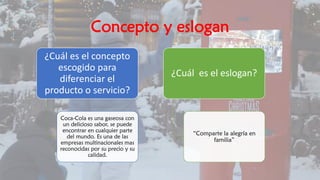 Concepto y eslogan
¿Cuál es el concepto
escogido para
diferenciar el
producto o servicio?
Coca-Cola es una gaseosa con
un delicioso sabor, se puede
encontrar en cualquier parte
del mundo. Es una de las
empresas multinacionales mas
reconocidas por su precio y su
calidad.
¿Cuál es el eslogan?
“Comparte la alegría en
familia”
 