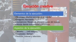 Ejecución creativa
Elementos de la ejecución:
• Personajes: Muchas personas en el mundo.
• Imágenes: Navidades.
• Ilustraciones: Paisajes de diferentes países del mundo.
• Música: Banda instrumental y Villancicos.
Aspectos de la ejecución:
• Tamaño: 1:43 minutos.
• Repetición: Siempre.
• Posición: Internet y televisión.
 