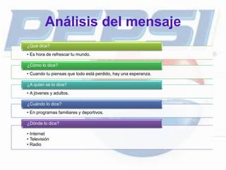 Análisis del mensaje
• Es hora de refrescar tu mundo.
¿Qué dice?
• Cuando tu piensas que todo está perdido, hay una esperanza.
¿Cómo lo dice?
• A jóvenes y adultos.
¿A quien se lo dice?
• En programas familiares y deportivos.
¿Cuándo lo dice?
• Internet
• Televisión
• Radio
¿Dónde lo dice?