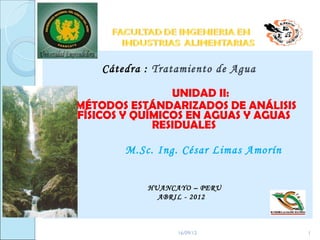 Cátedra : Tratamiento de Agua

                UNIDAD II:
MÉTODOS ESTÁNDARIZADOS DE ANÁLISIS
FÍSICOS Y QUÍMICOS EN AGUAS Y AGUAS
             RESIDUALES

        M.Sc. Ing. César Limas Amorín


            HUANCAYO – PERU
              ABRIL - 2012



                  16/09/12              1
 