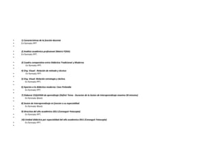 • 1) Características de la función docente
• En formato PPT
•
• 2) Análisis académico profesional (Matriz FODA)
• En formato PPT.
•
• 3) Cuadro comparativo entre Didáctica Tradicional y Moderna
• En formato PPT.
•
4) Org. Visual : Relación de método y técnica
• En formato PPT.
•
5) Org. Visual :Relación estrategia y táctica.
• En formato PPT.
•
6) Aportes a la didáctica moderna: Caso Finlandia
• En formato PPT.
•
7) Elaborar ESQUEMA de aprendizaje (Definir Tema - Duracion de la Sesion de Interaprendizaje maximo 30 minutos)
• En formato Word.
•
8) Sesion de Interaprendizaje en funcion a su especialdiad
• En formato Word.
•
9) Directiva del año académico 2011 (Conseguir Fotocopia)
• En formato PPT.
•
10) Unidad didáctica por especialidad del año academico 2011 (Conseguir Fotocopia)
• En formato PPT.
•
 