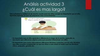 Análisis actividad 3
¿Cuál es mas largo?
Esta actividad a realizar es de mucha ayuda para los niños ya que es importante que el niño
aprenda jugando ya que así adquieren mas conocimientos.
 Es importante que el niño aprenda a diferenciar lo largo de lo ancho, para ello es
necesario que utilicemos objetos para que puedan interactuar con ellos.
 Es importante que como educadoras utilicemos términos correctos con los niño términos
que ellos puedan comprender ya que los niños a esta edad al medir usan los términos:
chico, pequeño, grande etc.
 