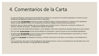 4. Comentarios de la Carta
◦ La carta de alérgenos usada para esta actividad hace referencia y se ajusta a la normativa explicada en el anterior punto;
detallando que alérgenos podemos encontrar en cada plato.
◦ En primer lugar, los entrantes muestran una gran cantidad de platos, aunque solamente 3 no tienen como ingrediente
lácteos; así que aquellos clientes con intolerancia a la lactosa o alergia a la leche tienen poca elección.
◦ Asimismo, pero en menor medida, hay cinco entrantes que contienen huevo ( chipirones a la plancha, verduras con
tempura, revuelto de bacalao…,) posiblemente debido al rebozado.
◦ En cuanto al resto de intolerancias (al gluten) u otras alergias ( frutos secos, legumbres, pescado) aparecen en pocos platos.
◦ Por otro lado, en los arroces, las dos únicas alergias son al pescado / marisco ya que son los principales ingredientes.
◦ En tercer lugar, los pescados, ocurre lo mismo que en el apartado anterior; la principal alergia es al pescado y en menor
media alergia a las setas e intolerancia al gluten.
◦ Y finalmente, las carnes, las alergias son escasas: a la leche, frutos secos, a las setas y a la mostaza; y una intolerancia al
gluten.
◦ Como conclusión, decir que la carta de alérgenos está bastante clara en cuanto a la especificación de cada plato, pero creo
que deberían estar incluidos los ingredientes de cada plato.
 