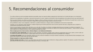 5. Recomendaciones al consumidor
◦ Si un plato contiene uno de los principales elementos que pueden causar una reacción alérgica, asegurarse de mencionarlo en el nombre del plato o en su descripción.
◦ Disponer de los ingredientes en cada plato y mencionar esta opción en la carta: “podemos suministrarle la lista de ingredientes de los platos del menú que usted seleccione”.
◦ Poner una nota invitando a los clientes con intolerancias, alérgicos o celíacos a informar al personal a cerca de sus restricciones alimentarias. Se puede hacer a través de una
hojita diseñada para marcar el tipo de intolerancia o alergia. Dicha hoja se puede entregar cuando se comunica el menú.
◦ Otra posibilidad es ofrecer menús adaptados o alternativos a posibles intolerancias o alergias, dando la posibilidad de comunicarlo al responsable.
◦ El gerente, una vez informado, puede responder a cualquier pregunta que el cliente pueda tener acerca de de las opciones del menú y asegurarle que se cumplen los
procedimientos apropiados para esta comida.
◦ Incluir una nota impresa en la parte inferior del menú o en su sitio web: “Se solicita a los clientes con alergias alimenticias que se pongan en contacto con el gerente”. “A
quienes padezcan alergias alimenticias, se solicita lo informen al camarero. Estaremos encantados de hablar de los cambios que sean necesarios”. “Antes de hacer un pedido,
alerte al gerente de su alergia alimenticia o de los requisitos especiales de su dieta”.
◦ Otros consejos para dar un buen servicio a clientes alérgicos o con intolerancia alimentaria:
◦ Un recetario de cocina milimetrado: tener todas las recetas ordenadas, con limpieza y claridad, ayuda a todos los componentes de la cocina a saber y conocer cuáles son
los productos que lleva cada una de ellas y a poder explicar (ahora por ley) todos los ingredientes que tienen la posibilidad de ser alérgicos.
◦ Los colores del rotulador: aparte del etiquetado, podemos usar dos colores de rotuladora a la hora de nombrar los alimentos, uno para alimentos libres de alérgenos y otro
para los que contienen, de este modo será más fácil estar alerta.
◦ Siempre preguntar es mejor que cambiar el plato.
◦ Sectores o grupos en la carta: si hacemos una oferta directa para clientes que tiene alguna intolerancia o alergia, podemos captarlos. Por ejemplo, se pueden ofrecer platos
para celiacos, cartas libres de frutos secos, platos elaborados sin huevo, o sin marisco, etc.
 
