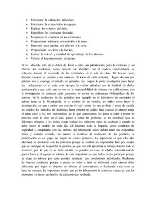 Estructurar la valoración individual.
 Estructurar la cooperación intergrupo.
 Explicar los criterios del éxito.
 Especificar las conductas deseadas.
 Monitorear la conducta de los estudiantes.
 Proporcionar asistencia con relación a la tarea.
 Intervenir para enseñar con relación a la tarea.
 Proporcionar un cierre a la lección.
 Evaluar la calidad y cantidad de aprendizaje de los alumnos.
 Valorar el funcionamiento del grupo.
El en docente está en el deber de llevar a cabo una planificación, para la evolución y así
obtener los resultados, como docente me identifico con el modelo constructivista, se
reflejada durante el desarrollo de las actividades en el aula de clase. Mi función como
docente siempre es orientar a los alumnos. Al inicio de cada semestre, llegan alumnos por
primera vez y expongo el método de aprender, les asigno la parte investigativa para hacer
las aclaratorias en el aula, esto siempre lo evaluó individual con la finalidad de darles
participación y que cada uno se vea en la responsabilidad de obtener sus calificaciones, con
la investigación se compara cada concepto, se revisa las referencias bibliográficas de los
autores. En la realización de las prácticas por ejemplo en el laboratorio de materiales el
primer tema es la Metalografía, es el estudio de los metales, les indico como hacer la
investigación, en que consiste ese estudio el cual consta de una probeta ( trozo de metal),
les explico los métodos de desbastes hasta obtener un pulido final, cuando el alumno tenga
el tema claro y los veo convencidos de lo que aprendieron, los paso al taller a poner en
práctica toda lo visto en el aula, pasan a cortar las probetas, se les distribuye lijas de
diferentes números y les indico como realizar los diferentes tipos de desbaste y cuando se
debe hacer el cambio de cada lija, allí hacemos toda la limpieza, como condición de
seguridad y cumpliendo con las normas del laboratorio todos deben tener sus respectivas
batas y calzado cerrado, los motivo a continuar la realización de las prácticas, la
participación es en grupo no mayor de cuatro personas. Lo importante es que ellos (los
alumnos) se involucran con las prácticas porque se nombra un responsable líder por equipo
que se encargue de resguardar la probeta ya que con ella (probeta) se trabaja durante todo el
semestre, por lo que no se debe olvidar, se penaliza en caso de olvido, automáticamente
queda fuera y el equipo se elimina, lo más importante es que todos deben participar porque
se exige un informe por cada práctica realizada con conclusiones individuales. Realmente
da buenos resultados porque a pesar de todo la nota es individual, cada alumno debe
esforzarse por lograr el objetivo de obtener el conocimiento, y finalizando cada tema se
hace un examen. Es importante acotar que en los laboratorios la asistencia cuenta ya que los
exámenes se hacen en función de cada práctica realizada.
 