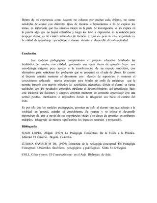 Dentro de mi experiencia como docente me esfuerzo por enseñar cada objetivo, me siento
satisfecha de contar con diferentes tipos de técnicas o herramientas a fin de explicar los
temas, es importante que los alumnos inicien en la parte de investigación, se les explica en
la pizarra algo que no hayan entendido y luego los llevo a exposición, es la solución para
despejar dudas, en fin existen infinidades de técnicas o recursos pero lo más importante es
la calidad de aprendizaje que obtiene el alumno durante el desarrollo de cada actividad.
Conclusión
Los modelos pedagógicos complementan el proceso educativo brindando las
facilidades de enseñar con calidad, generando una nueva forma de aprender bajo una
metodología exigente pero acorde a la transformación de un espacio innovador, con
alternativas para solucionar los problemas que se presenten en el aula de clases. En cuanto
al docente amerita mantener el dinamismo con deseos de superación y mantener el
conocimiento aplicando nuevas estrategias para brindar un estilo de enseñanza que le
permita impartir con nuevos métodos las actividades educativas, donde el alumno se sienta
satisfecho con los resultados obtenidos mediante el desenvolvimiento del aprendizaje. Bajo
esta iniciativa los docentes y alumnos ameritan mantener un constante aprendizaje con una
actitud positiva, motivadora e inspiradora donde la indagación sea hacia el camino del
éxito.
Es por ello que los modelos pedagógicos, permiten no solo al alumno sino que además a la
sociedad en general, asimilar el conocimiento; Se respeta y se valora el desarrollo
espontáneo de este a través de sus experiencias vitales y su deseo de aprender en ambientes
múltiples, influyendo de manera significativa los espacios naturales y preparados.
Bibliografía
SOLIS LOPEZ, Abigail. (1997) La Pedagogía Conceptual. De la Teoría a la Práctica.
Editorial El Universo. Bogotá. Colombia.
ZUBIRÍA SAMPER M DE. (1999) Estructura de la pedagogía conceptual. En: Pedagogía
Conceptual. Desarrollos filosóficos, pedagógicos y psicológicos. Santa Fe de Bogotá.
COLL, César y otros: El Constructivismo en el Aula. Biblioteca de Aula.
 