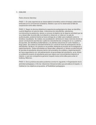 1. ANALISIS
Pedro Antonio Sánchez
PASO 1: En esta experiencia se desarrollarlo la temática sobre el trabajo colaborativo
enfocado en la convivencia ciudadana. Debido a que se ha observado la falta de
cooperación entre ellos mismos.
PASO 2: Según la técnica didáctica la experiencia pedagógica de clase se identifica
cuando llegamos al aula de clase, ordenamos los estudiantes, saludamos,
corroboramos la asistencia, damos a conocer el objetivo de la clase la actividad que se
va a desarrollar durante ella, la invitación a observar un video en la sala de
audiovisuales, posteriormente se hace entrega de un taller para realizarlo sobre la
temática visualizada. Se realiza una socialización del tema en mesa redonda donde se
sacan conclusiones escritas las cuales los estudiantes las consignan en su cuaderno
de apuntes. Se identifica problemáticas y se plantea soluciones en corto mediano y
largo plazo. Se evalúa la actividad teniendo en cuenta el nivel de participación de los
estudiantes. Se lleva a la práctica si es posible mediante el proceso de investigación y
experimentación. Estas actividades se desarrollan utilizando un tiempo prudencial que
le permita al estudiante ubicarse dentro de la temática de análisis y experimentación;
se hace seguimiento con retroalimentación al aprendizaje del estudiante, se le ofrece
un ambiente propicio al estudiante para que mejore sus conocimientos tratando al
máximo a que sus compañeros generen respeto mutuo entre ellos para evitar el
bullying, Matoneo.
PASO 3: De la práctica educativa podemos concluir lo siguiente:  Organización de la
actividad pedagógica.  De las relaciones interpersonales que prevalece el respeto. 
Calidad en los objetivos propuestos.  Flexibilidad pedagógica.
 